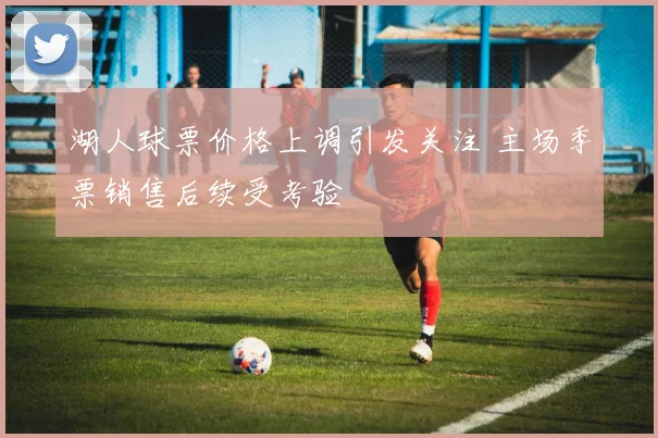 湖人球票价格上调引发关注 主场季票销售后续受考验