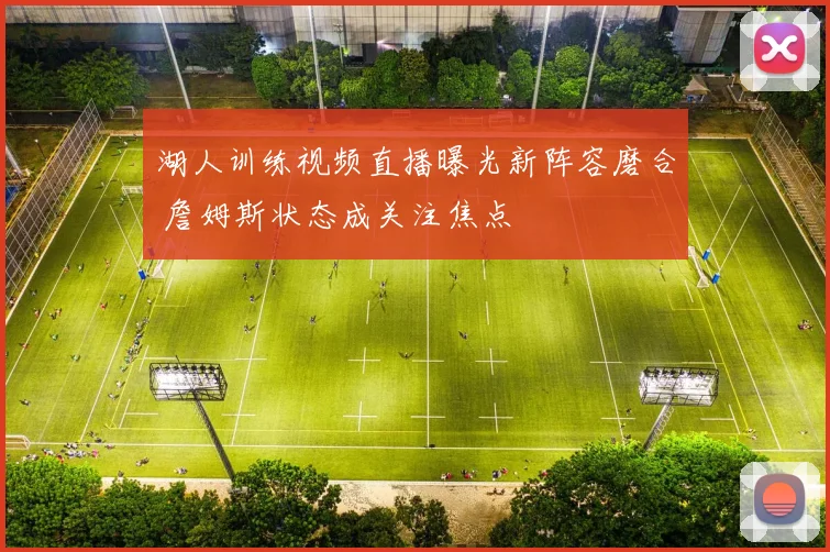 湖人训练视频直播曝光新阵容磨合 詹姆斯状态成关注焦点