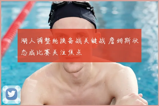 湖人调整轮换备战关键战 詹姆斯状态成比赛关注焦点