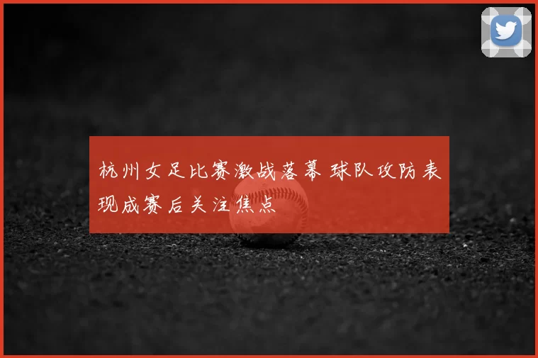 杭州女足比赛激战落幕 球队攻防表现成赛后关注焦点