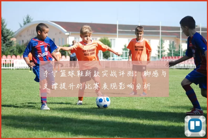 李宁篮球鞋新款实战评测：脚感与支撑提升对比赛表现影响分析