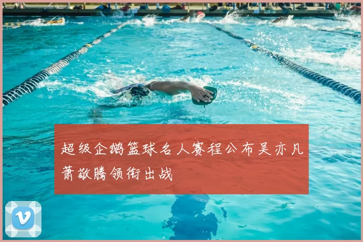 超级企鹅篮球名人赛程公布吴亦凡萧敬腾领衔出战