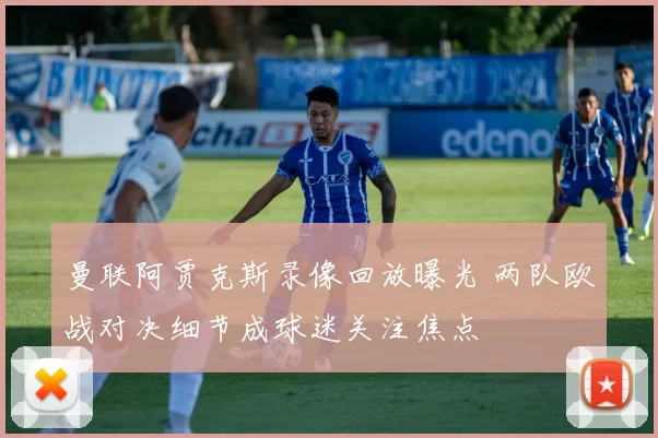 曼联阿贾克斯录像回放曝光 两队欧战对决细节成球迷关注焦点