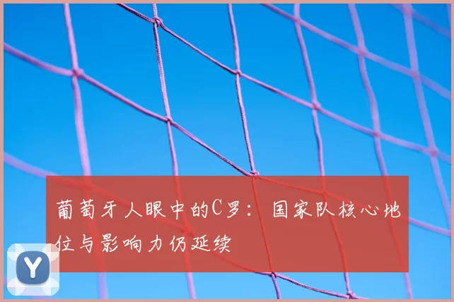葡萄牙人眼中的C罗：国家队核心地位与影响力仍延续