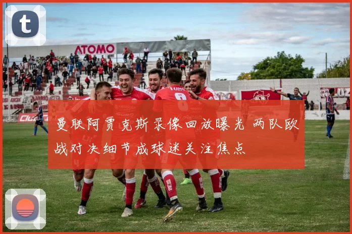 曼联阿贾克斯录像回放曝光 两队欧战对决细节成球迷关注焦点