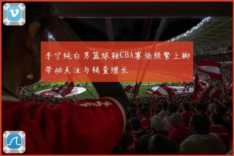 李宁纯白男篮球鞋CBA赛场频繁上脚带动关注与销量增长