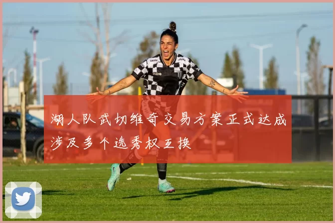 湖人队武切维奇交易方案正式达成涉及多个选秀权互换