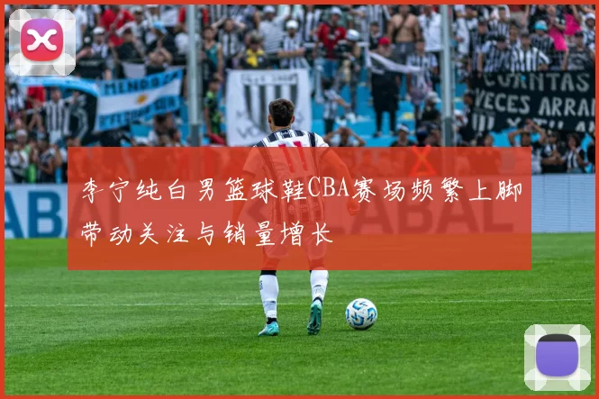 李宁纯白男篮球鞋CBA赛场频繁上脚带动关注与销量增长