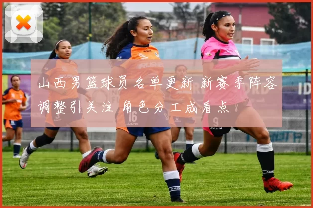 山西男篮球员名单更新 新赛季阵容调整引关注 角色分工成看点