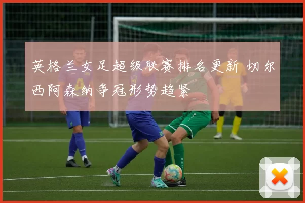 英格兰女足超级联赛排名更新 切尔西阿森纳争冠形势趋紧