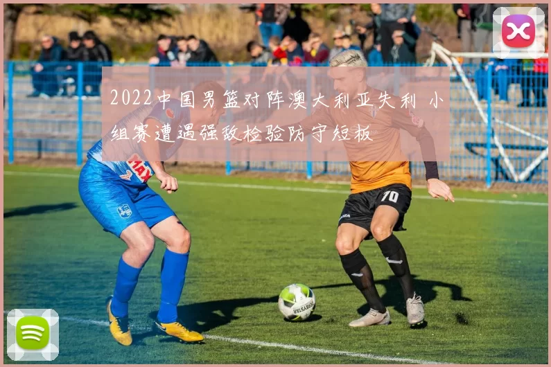 2022中国男篮对阵澳大利亚失利 小组赛遭遇强敌检验防守短板