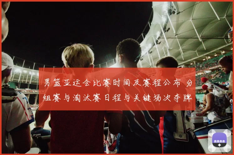 男篮亚运会比赛时间及赛程公布 分组赛与淘汰赛日程与关键场次夺牌看点