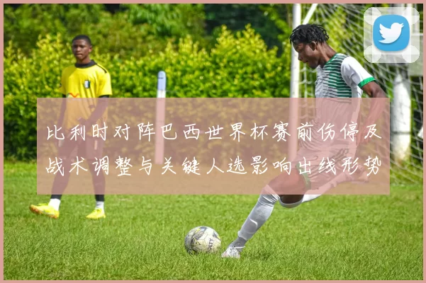 比利时对阵巴西世界杯赛前伤停及战术调整与关键人选影响出线形势