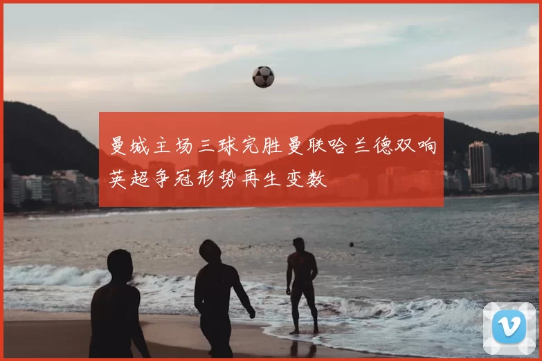 曼城主场三球完胜曼联哈兰德双响英超争冠形势再生变数