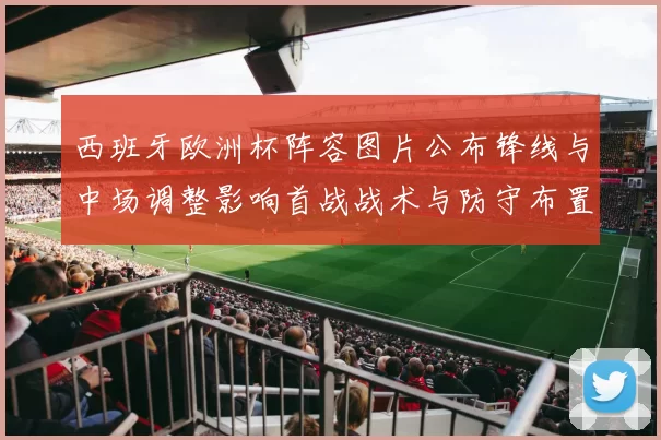 西班牙欧洲杯阵容图片公布锋线与中场调整影响首战战术与防守布置
