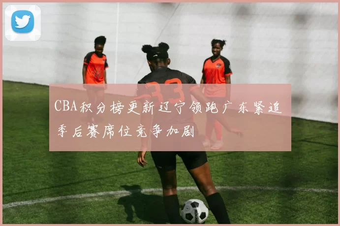 CBA积分榜更新辽宁领跑广东紧追 季后赛席位竞争加剧