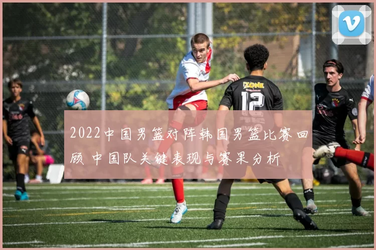 2022中国男篮对阵韩国男篮比赛回顾 中国队关键表现与赛果分析