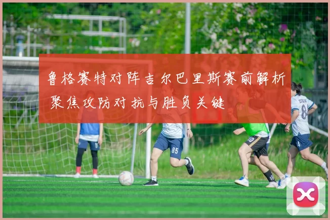 鲁格赛特对阵吉尔巴里斯赛前解析 聚焦攻防对抗与胜负关键