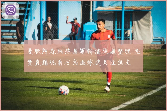 曼联阿森纳热身赛转播渠道整理 免费直播观看方式成球迷关注焦点