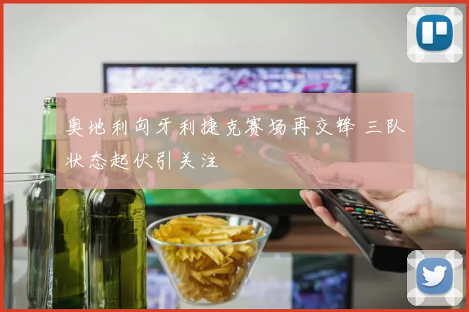 奥地利匈牙利捷克赛场再交锋 三队状态起伏引关注