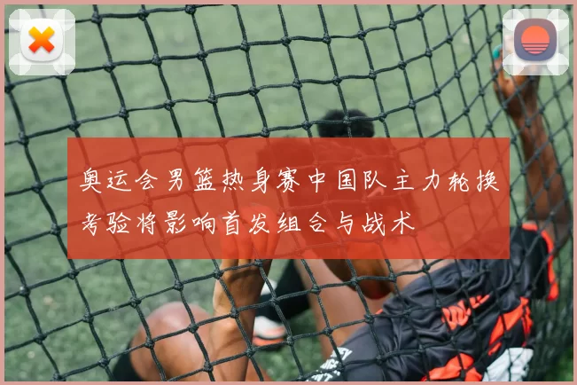 奥运会男篮热身赛中国队主力轮换考验将影响首发组合与战术