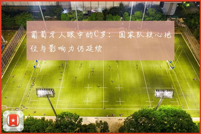 葡萄牙人眼中的C罗：国家队核心地位与影响力仍延续