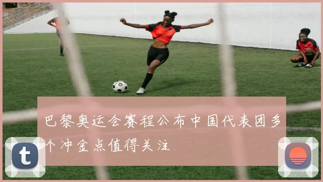 巴黎奥运会赛程公布中国代表团多个冲金点值得关注