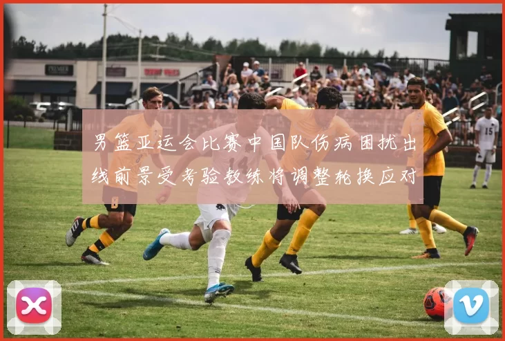 男篮亚运会比赛中国队伤病困扰出线前景受考验教练将调整轮换应对