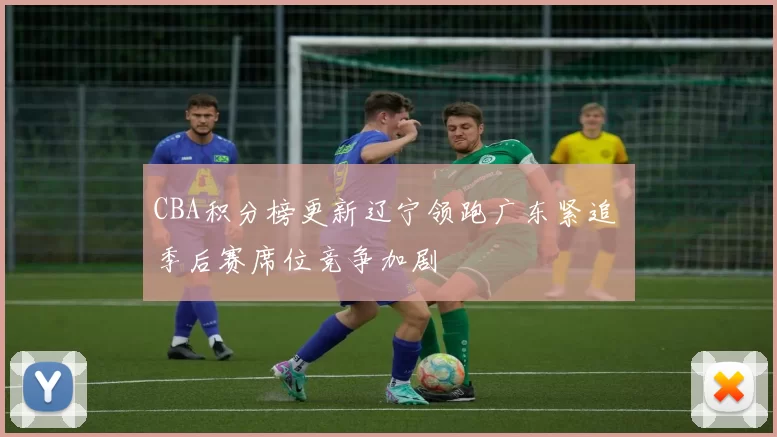 CBA积分榜更新辽宁领跑广东紧追 季后赛席位竞争加剧