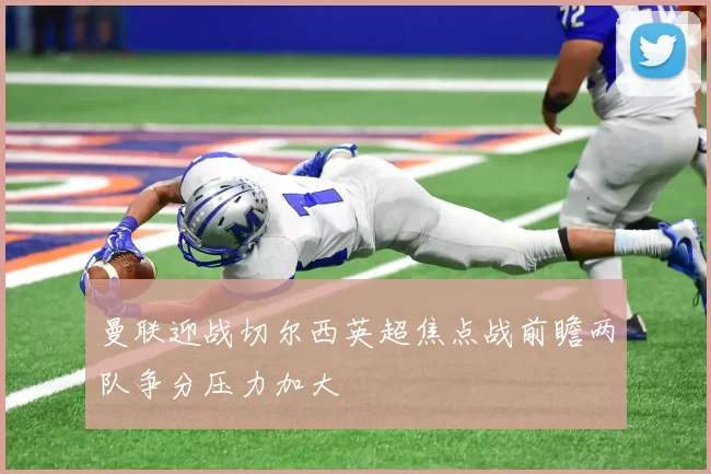 曼联迎战切尔西英超焦点战前瞻两队争分压力加大