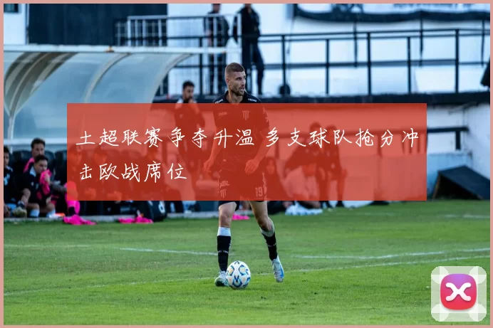 土超联赛争夺升温 多支球队抢分冲击欧战席位