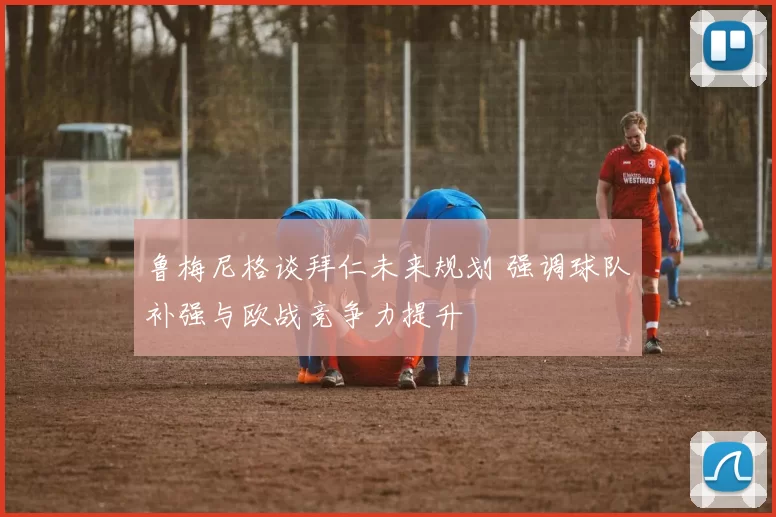 鲁梅尼格谈拜仁未来规划 强调球队补强与欧战竞争力提升