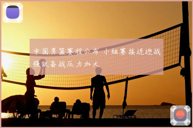 中国男篮赛程公布 小组赛接连迎战强敌备战压力加大