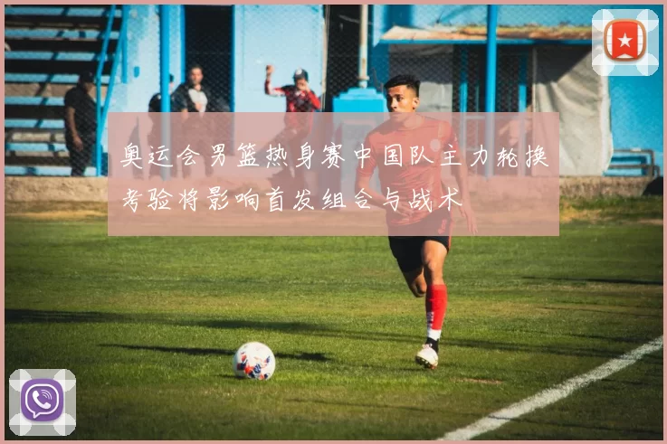 奥运会男篮热身赛中国队主力轮换考验将影响首发组合与战术