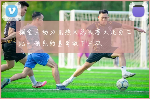 掘金主场力克热火总决赛大比分三比一领先约基奇砍下三双