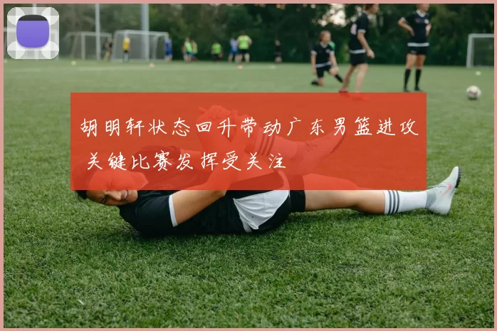 胡明轩状态回升带动广东男篮进攻 关键比赛发挥受关注