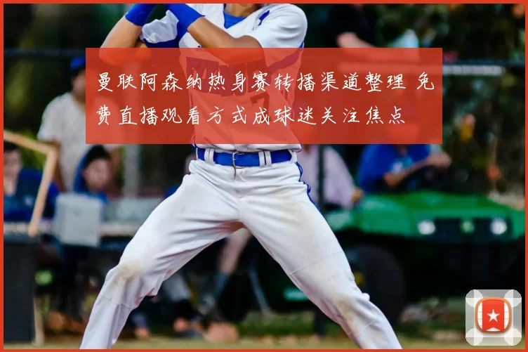 曼联阿森纳热身赛转播渠道整理 免费直播观看方式成球迷关注焦点