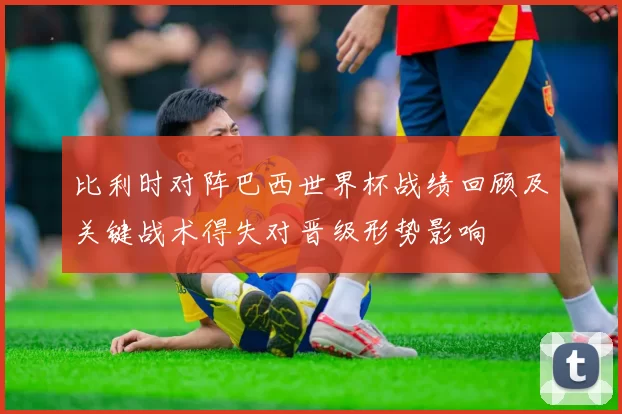 比利时对阵巴西世界杯战绩回顾及关键战术得失对晋级形势影响