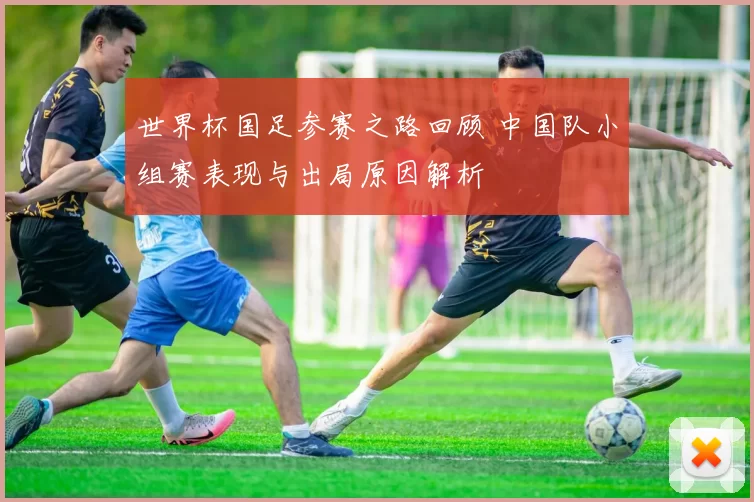 世界杯国足参赛之路回顾 中国队小组赛表现与出局原因解析