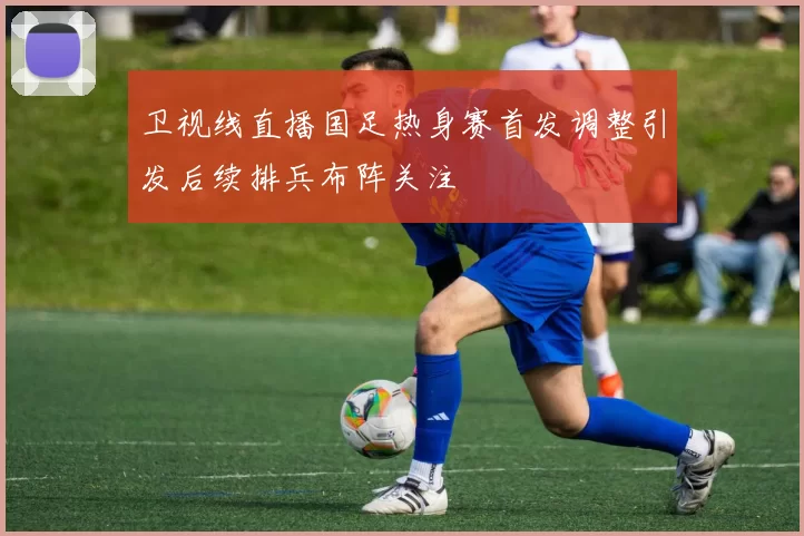 卫视线直播国足热身赛首发调整引发后续排兵布阵关注